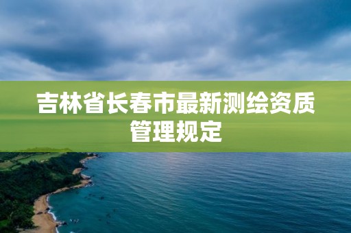 吉林省長(zhǎng)春市最新測(cè)繪資質(zhì)管理規(guī)定