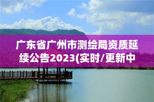 廣東省廣州市測繪局資質延續公告2023(實時/更新中)