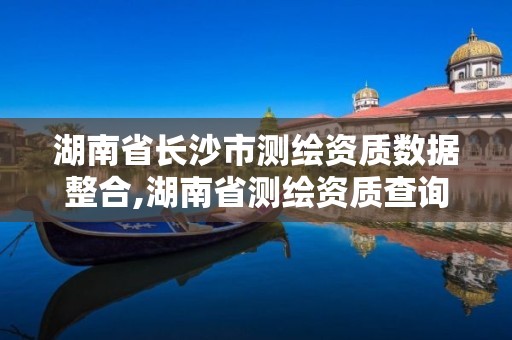 湖南省長(zhǎng)沙市測(cè)繪資質(zhì)數(shù)據(jù)整合,湖南省測(cè)繪資質(zhì)查詢(xún)