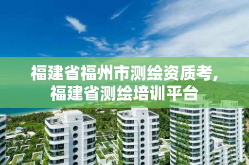 福建省福州市測繪資質(zhì)考,福建省測繪培訓(xùn)平臺