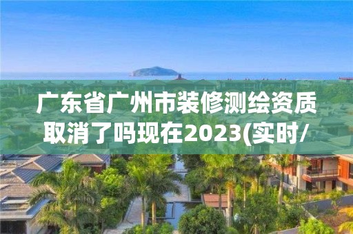 廣東省廣州市裝修測繪資質取消了嗎現在2023(實時/更新中)