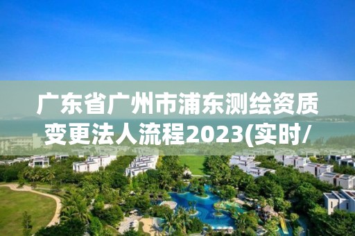 廣東省廣州市浦東測繪資質變更法人流程2023(實時/更新中)