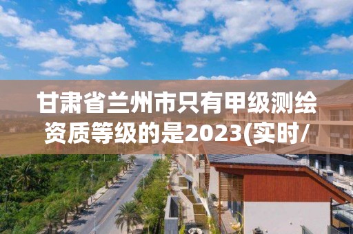 甘肅省蘭州市只有甲級測繪資質(zhì)等級的是2023(實時/更新中)