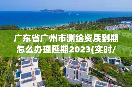 廣東省廣州市測繪資質(zhì)到期怎么辦理延期2023(實時/更新中)