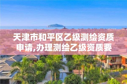 天津市和平區乙級測繪資質申請,辦理測繪乙級資質要求