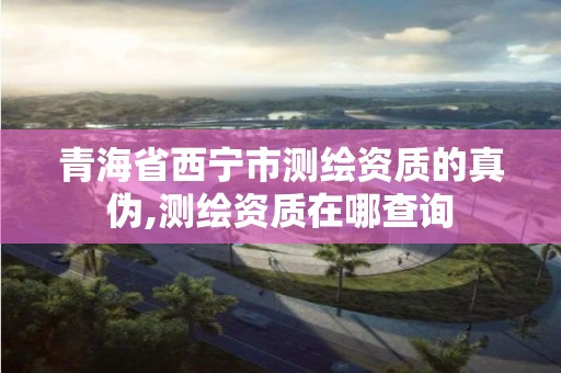 青海省西寧市測繪資質(zhì)的真?zhèn)?測繪資質(zhì)在哪查詢