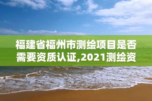 福建省福州市測繪項目是否需要資質認證,2021測繪資質延期公告福建省