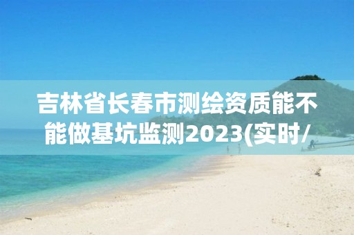 吉林省長春市測繪資質能不能做基坑監測2023(實時/更新中)