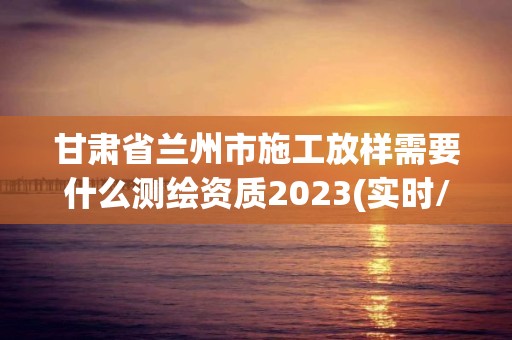 甘肅省蘭州市施工放樣需要什么測繪資質(zhì)2023(實時/更新中)