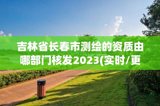 吉林省長春市測繪的資質由哪部門核發2023(實時/更新中)