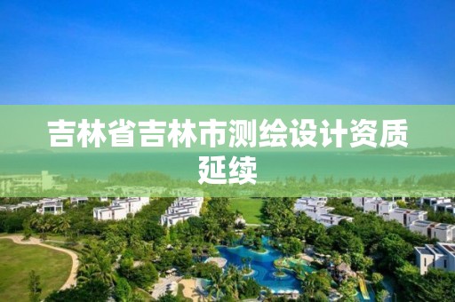 吉林省吉林市測繪設(shè)計(jì)資質(zhì)延續(xù)