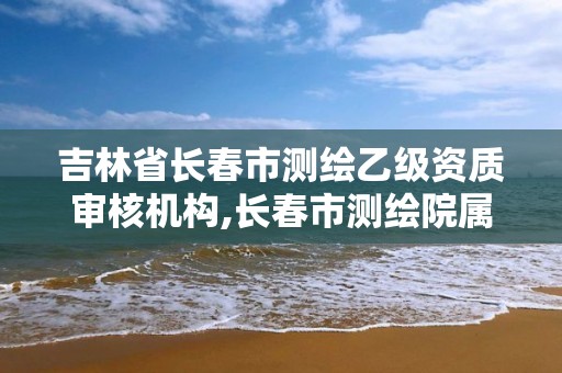 吉林省長(zhǎng)春市測(cè)繪乙級(jí)資質(zhì)審核機(jī)構(gòu),長(zhǎng)春市測(cè)繪院屬于什么單位