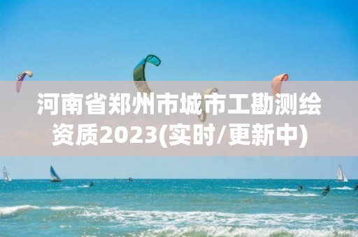 河南省鄭州市城市工勘測繪資質2023(實時/更新中)