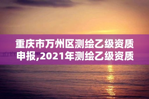 重慶市萬州區測繪乙級資質申報,2021年測繪乙級資質申報制度