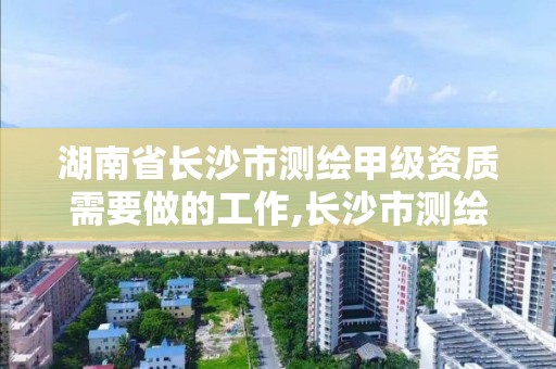 湖南省長沙市測繪甲級資質(zhì)需要做的工作,長沙市測繪資質(zhì)單位名單。