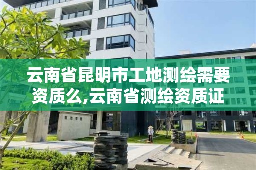 云南省昆明市工地測繪需要資質么,云南省測繪資質證書延期公告