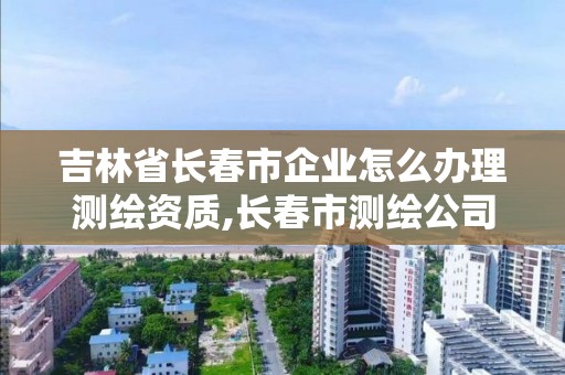 吉林省長春市企業怎么辦理測繪資質,長春市測繪公司招聘。