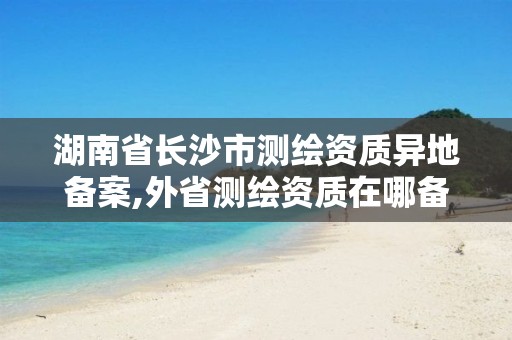 湖南省長沙市測繪資質異地備案,外省測繪資質在哪備案