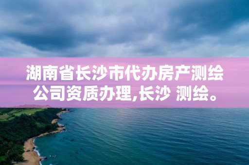 湖南省長沙市代辦房產測繪公司資質辦理,長沙 測繪。