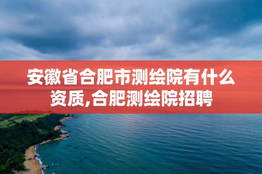 安徽省合肥市測(cè)繪院有什么資質(zhì),合肥測(cè)繪院招聘