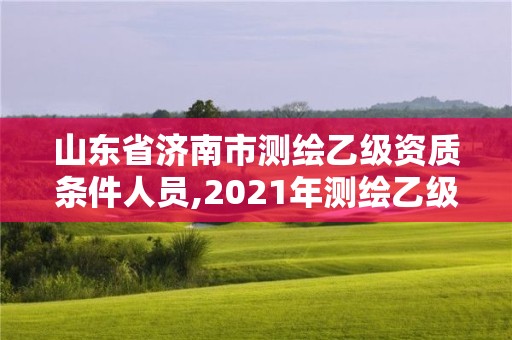 山東省濟南市測繪乙級資質條件人員,2021年測繪乙級資質申報制度