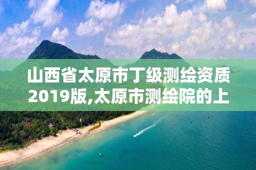 山西省太原市丁級測繪資質2019版,太原市測繪院的上級單位