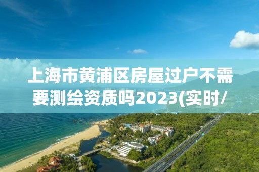 上海市黃浦區房屋過戶不需要測繪資質嗎2023(實時/更新中)