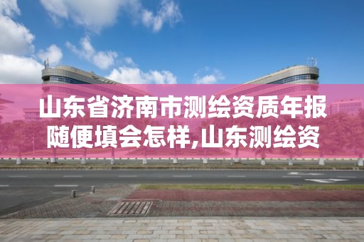 山東省濟南市測繪資質年報隨便填會怎樣,山東測繪資質查詢。