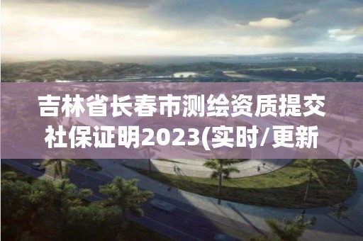 吉林省長春市測繪資質提交社保證明2023(實時/更新中)