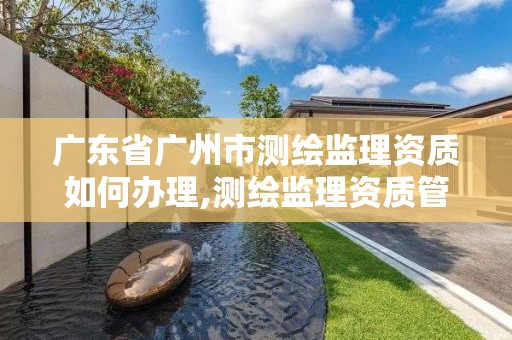 廣東省廣州市測繪監理資質如何辦理,測繪監理資質管理辦法