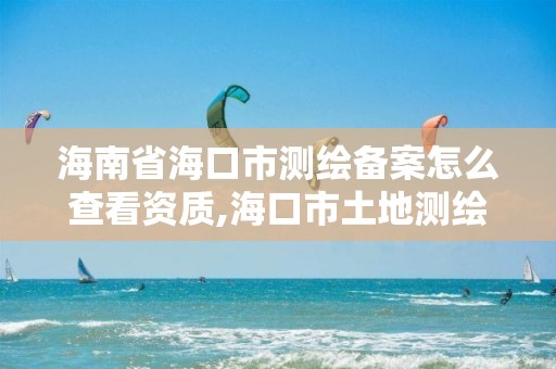 海南省海口市測繪備案怎么查看資質,海口市土地測繪院地址