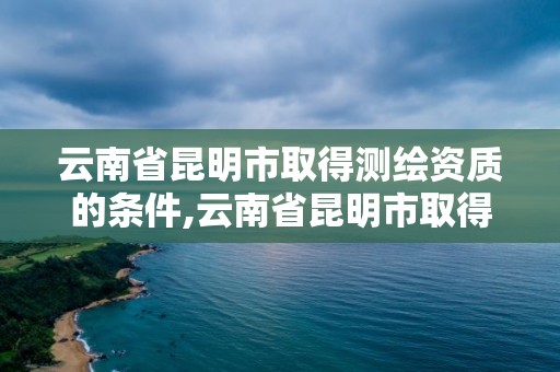 云南省昆明市取得測繪資質的條件,云南省昆明市取得測繪資質的條件是什么