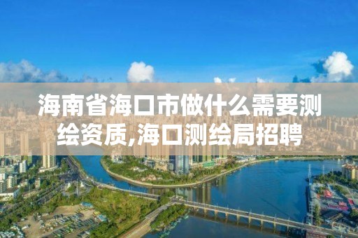 海南省海口市做什么需要測繪資質,海口測繪局招聘