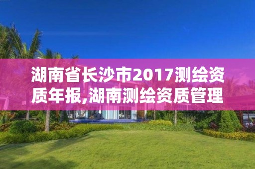 湖南省長沙市2017測繪資質(zhì)年報,湖南測繪資質(zhì)管理