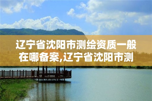 遼寧省沈陽市測繪資質一般在哪備案,遼寧省沈陽市測繪資質一般在哪備案的。