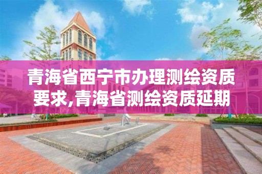 青海省西寧市辦理測繪資質要求,青海省測繪資質延期公告