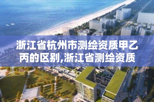 浙江省杭州市測繪資質甲乙丙的區別,浙江省測繪資質管理實施細則