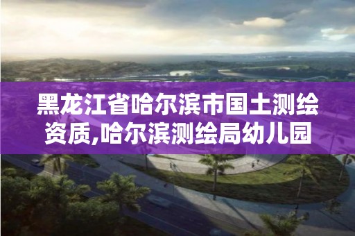 黑龍江省哈爾濱市國土測繪資質,哈爾濱測繪局幼兒園是民辦還是公辦