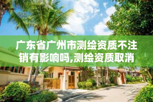 廣東省廣州市測繪資質不注銷有影響嗎,測繪資質取消了沒有。