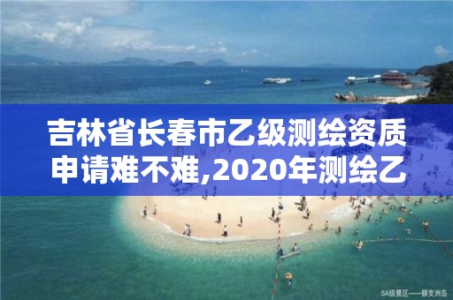 吉林省長(zhǎng)春市乙級(jí)測(cè)繪資質(zhì)申請(qǐng)難不難,2020年測(cè)繪乙級(jí)資質(zhì)申報(bào)條件