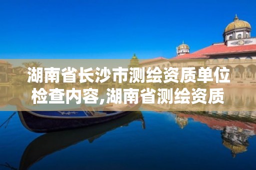 湖南省長沙市測繪資質(zhì)單位檢查內(nèi)容,湖南省測繪資質(zhì)查詢