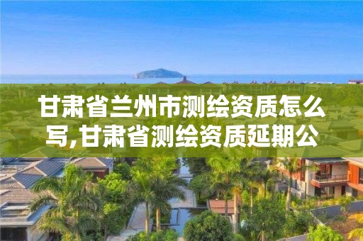 甘肅省蘭州市測繪資質(zhì)怎么寫,甘肅省測繪資質(zhì)延期公告