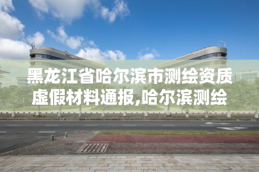 黑龍江省哈爾濱市測繪資質虛假材料通報,哈爾濱測繪局是干什么的