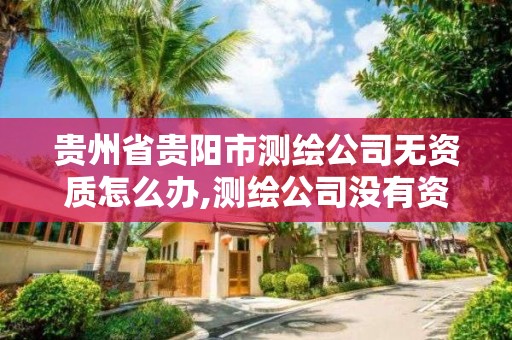 貴州省貴陽市測繪公司無資質怎么辦,測繪公司沒有資質可以開展業務嗎。