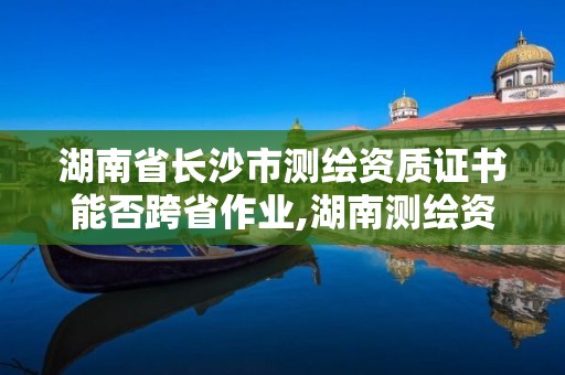 湖南省長沙市測繪資質(zhì)證書能否跨省作業(yè),湖南測繪資質(zhì)管理。