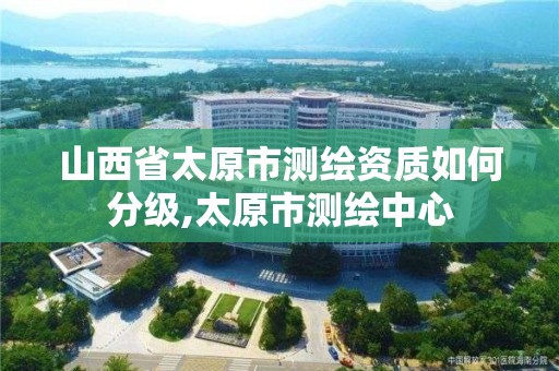 山西省太原市測繪資質如何分級,太原市測繪中心