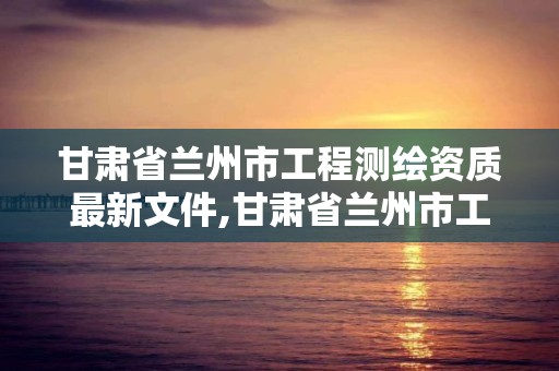 甘肅省蘭州市工程測繪資質最新文件,甘肅省蘭州市工程測繪資質最新文件公示。