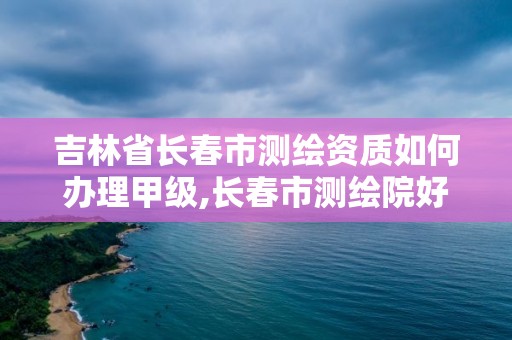 吉林省長春市測繪資質(zhì)如何辦理甲級,長春市測繪院好進么