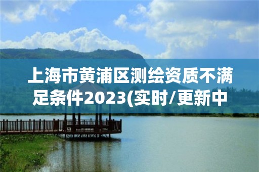 上海市黃浦區測繪資質不滿足條件2023(實時/更新中)