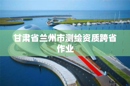 甘肅省蘭州市測繪資質跨省作業